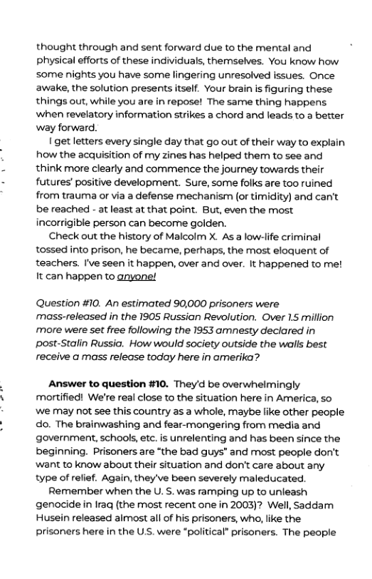 thought through and sent forward due to the mental and physical efforts of these individuals, themselves. You know how some nights you have some lingering unresolved issues. Once awake, the solution presents itself. Your brain s figuring these things out, while you are in repose! The same thing happens when revelatory information strikes a chord and leads to a better way forward. Iget letters every single day that go out of their way to explain how the acquisition of my zines has helped them to see and think more clearly and commence the journey towards their futures’ positive development. Sure, some folks are too ruined from trauma or via a defense mechanism (or timidity) and can’t be reached - at least at that point. But, even the most incorrigible person can become golden. Check out the history of Malcolm X. As a low-life criminal tossed into prison, he became, perhaps, the most eloquent of teachers. I’ve seen it happen, over and over. It happened to me! It can happen to anyone! Question #10. An estimated 90,000 prisoners were moass-released in the 1905 Russian Revolution. Over 1.5 million more were set free following the 1953 amnesty declared in post-Stalin Russio. How would society outside the walls best receive a mass release today here in amerika? Answer to question #10. They’d be overwhelmingly mortified! We’re real close to the situation here in America, so ‘we may not see this country as a whole, maybe like other people do. The brainwashing and fear-mongering from media and government, schaols, etc. is unrelenting and has been since the beginning. Prisoners are “the bad guys" and most people don’t want to know about their situation and don’t care about any type of relief. Again, they’ve been severely maleducated. Remember when the U. S. was ramping up to unieash genocide in Iraq (the most recent one in 2003)? Well, Saddam Husein released almost all of his prisoners, who, like the prisoners here in the U.S. were *political” prisoners. The people